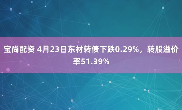 宝尚配资 4月23日东材转债下跌0.29%，转股溢价率51.39%