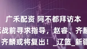 广禾配资 阿不都拜访本山哥，生死战前寻求指导，赵睿、齐麟或将复出！_辽篮_新疆队_比赛