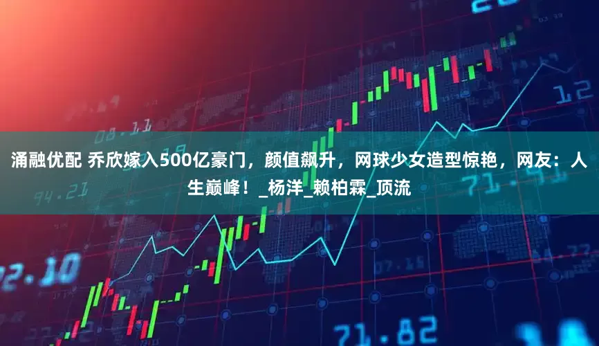 涌融优配 乔欣嫁入500亿豪门，颜值飙升，网球少女造型惊艳，网友：人生巅峰！_杨洋_赖柏霖_顶流