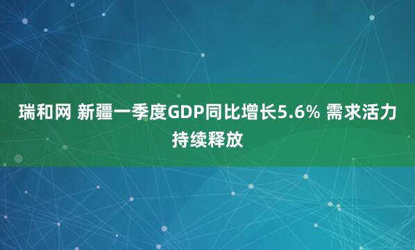 瑞和网 新疆一季度GDP同比增长5.6% 需求活力持续释放