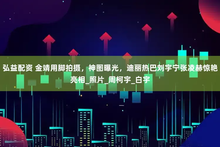 弘益配资 金靖用脚拍摄，神图曝光，迪丽热巴刘宇宁张凌赫惊艳亮相_照片_周柯宇_白宇