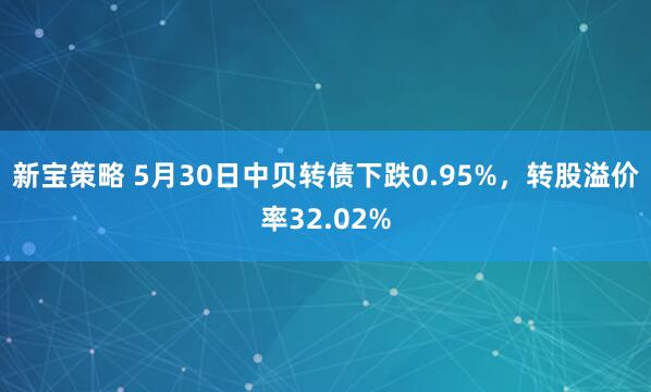 新宝策略 5月30日中贝转债下跌0.95%，转股溢价率32.02%