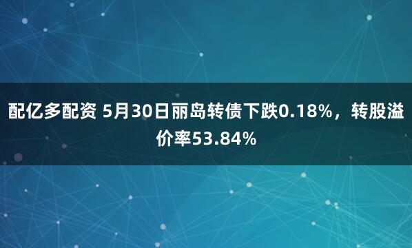 配亿多配资 5月30日丽岛转债下跌0.18%，转股溢价率53.84%