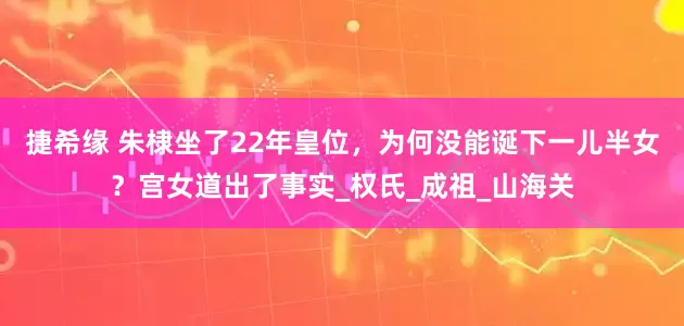 捷希缘 朱棣坐了22年皇位，为何没能诞下一儿半女？宫女道出了事实_权氏_成祖_山海关