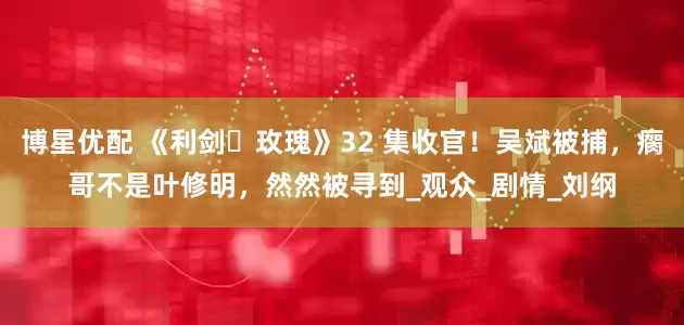 博星优配 《利剑・玫瑰》32 集收官！吴斌被捕，瘸哥不是叶修明，然然被寻到_观众_剧情_刘纲