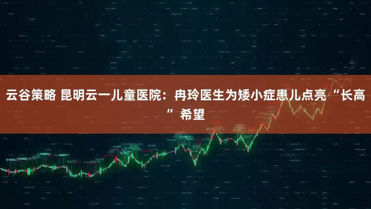 云谷策略 昆明云一儿童医院：冉玲医生为矮小症患儿点亮 “长高” 希望