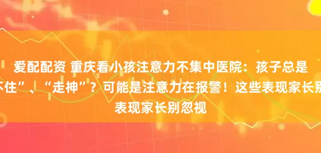 爱配配资 重庆看小孩注意力不集中医院：孩子总是“坐不住”、“走神”？可能是注意力在报警！这些表现家长别忽视