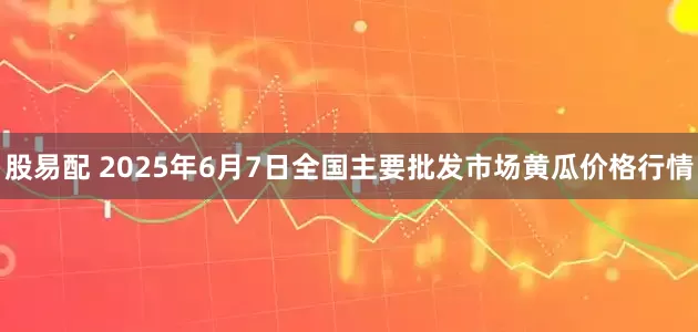 股易配 2025年6月7日全国主要批发市场黄瓜价格行情