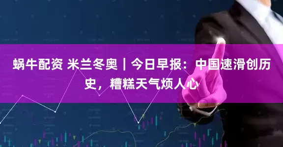 蜗牛配资 米兰冬奥｜今日早报：中国速滑创历史，糟糕天气烦人心